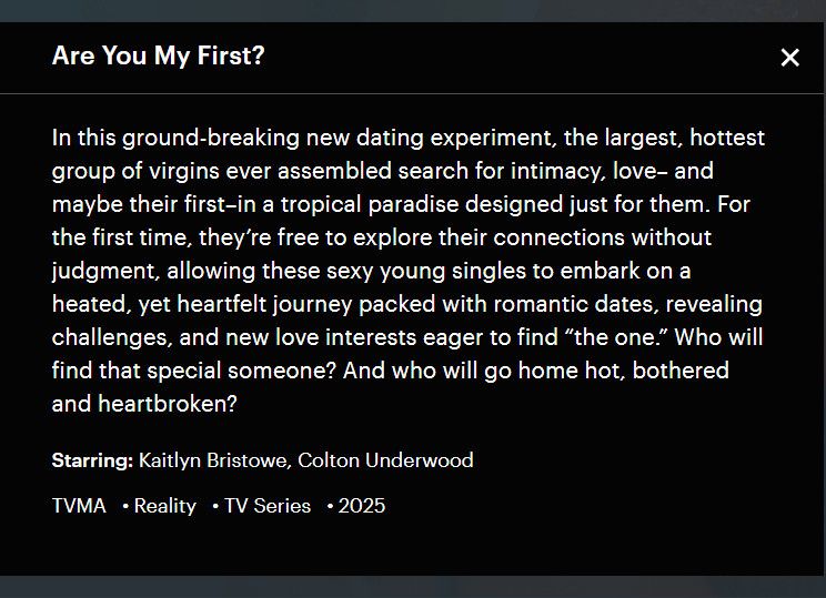 Screenshot of an announcement for a new TV program:

Are You My First?
In this ground-breaking new dating experiment, the largest, hottest group of virgins ever assembled search for intimacy, love -- and maybe for their first -- in a tropical paradise designed just for them. For the first time, they're free to explore their connections without judgment, allowing these sexy young singled to embark on a heated, yet heartfelt journey packed with romantic dates, revealing challenges, and new love interests eager to find "the one." Who will find that special someone? And who will go home hot, bothered and heartbroken?
Starring: Kaitlyn Bristow, Colton Underwood
TVMA -Reality -TV Series -2025