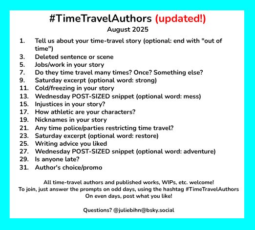 #TimeTravelAuthors (updated!)
August 2025

1. 	Tell us about your time-travel story (optional: end with "out of time")
3.	Deleted sentence or scene
5.	Jobs/work in your story
7.	Do they time travel many times? Once? Something else?
9.	Saturday excerpt (optional word: strong)
11.	Cold/freezing in your story
13. 	Wednesday POST-SIZED snippet (optional word: mess)
15.	Injustices in your story?
17. 	How athletic are your characters?
19. 	Nicknames in your story
21. 	Any time police/parties restricting time travel?
23. 	Saturday excerpt (optional word: restore)
25.	Writing advice you liked
27.	Wednesday POST-SIZED snippet (optional word: adventure)
29.	Is anyone late?
31.	Author's choice/promo

All time-travel authors and published works, WIPs, etc. welcome!
To join, just answer the prompts on odd days, using the hashtag #TimeTravelAuthors 
On even days, post what you like!
Questions? @juliebihn@bsky.social 
