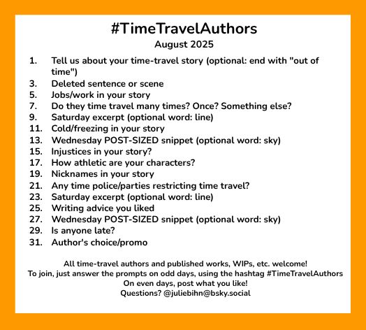 #TimeTravelAuthors
August 2025

1. 	Tell us about your time-travel story (optional: end with "out of time")
3.	Deleted sentence or scene
5.	Jobs/work in your story
7.	Do they time travel many times? Once? Something else?
9.	Saturday excerpt (optional word: line)
11.	Cold/freezing in your story
13. 	Wednesday POST-SIZED snippet (optional word: sky)
15.	Injustices in your story?
17. 	How athletic are your characters?
19. 	Nicknames in your story
21. 	Any time police/parties restricting time travel?
23. 	Saturday excerpt (optional word: line)
25.	Writing advice you liked
27.	Wednesday POST-SIZED snippet (optional word: sky)
29.	Is anyone late?
31.	Author's choice/promo

All time-travel authors and published works, WIPs, etc. welcome!
To join, just answer the prompts on odd days, using the hashtag #TimeTravelAuthors 
On even days, post what you like!
Questions? @juliebihn@bsky.social 
