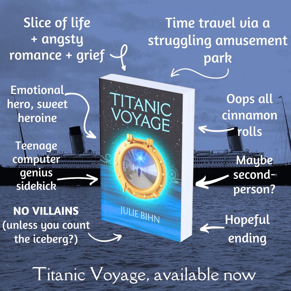 Titanic Voyage cover (glowing porthole over a starry sky and the ocean, roller coaster track in the background)


*Slice of life + angsty romance + grief
*Time travel via a struggling amusement park
*Emotional hero, sweet heroine
*Teenage computer genius sidekick
*NO VILLAINS (unless you count the iceberg?)
*Oops all cinnamon rolls
*Maybe second-person?
*Hopeful ending


Titanic Voyage, available now
