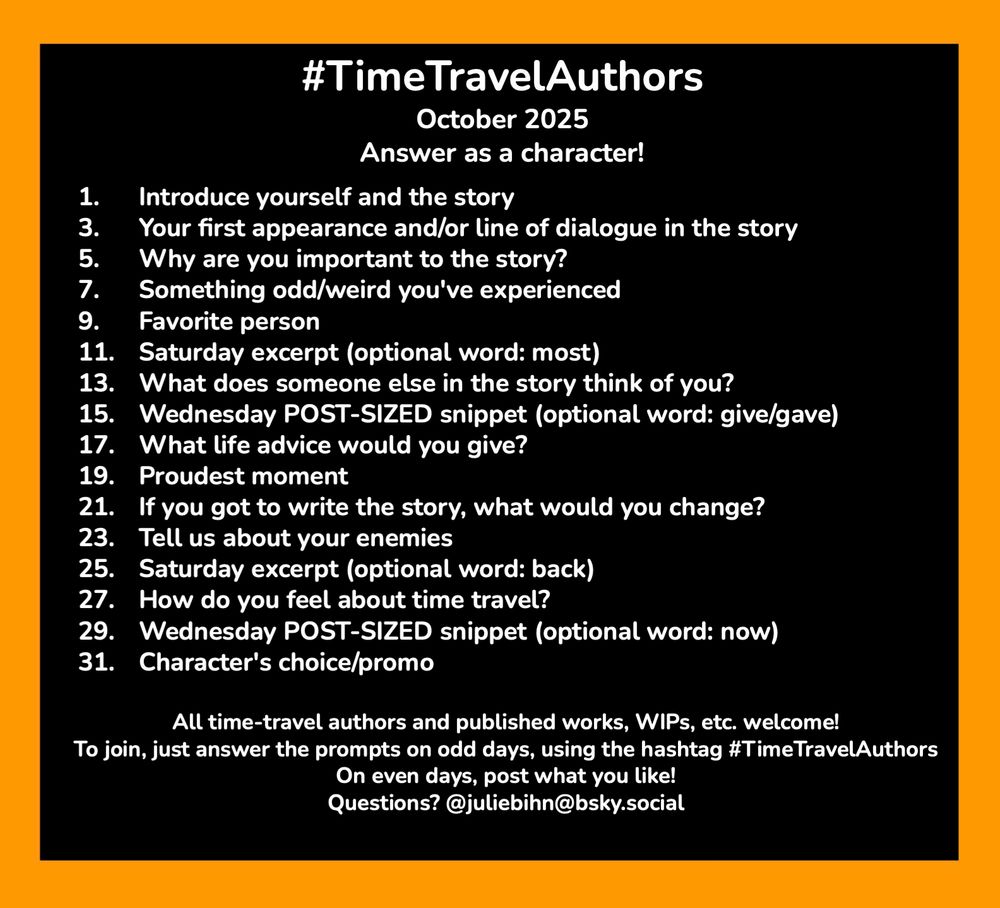 #TimeTravelAuthors
October 2025 
Answer as a character!

1. 	Introduce yourself and the story
3.	Your first appearance and/or line of dialogue in the story
5.	Why are you important to the story?
7.	Something odd/weird you've experienced
9.	Favorite person
11.	Saturday excerpt (optional word: most)
13. 	What does someone else in the story think of you?
15.	Wednesday POST-SIZED snippet (optional word: give/gave)
17. 	What life advice would you give?
19. 	Proudest moment
21. 	If you got to write the story, what would you change?
23. 	Tell us about your enemies
25.	Saturday excerpt (optional word: back)
27.	How do you feel about time travel?
29.	Wednesday POST-SIZED snippet (optional word: now)
31.	Character's choice/promo

All time-travel authors and published works, WIPs, etc. welcome!
To join, just answer the prompts on odd days, using the hashtag #TimeTravelAuthors 
On even days, post what you like!
Questions? @juliebihn@bsky.social 
