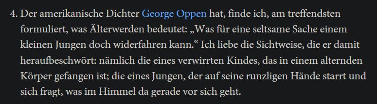 Screenshot, Zitat: Der amerikanische Dichter George Oppen hat, finde ich, am treffendsten formuliert, was Älterwerden bedeutet: „Was für eine seltsame Sache einem kleinen Jungen doch widerfahren kann.“ Ich liebe die Sichtweise, die er damit heraufbeschwört: nämlich die eines verwirrten Kindes, das in einem alternden Körper gefangen ist; die eines Jungen, der auf seine runzligen Hände starrt und sich fragt, was im Himmel da gerade vor sich geht.