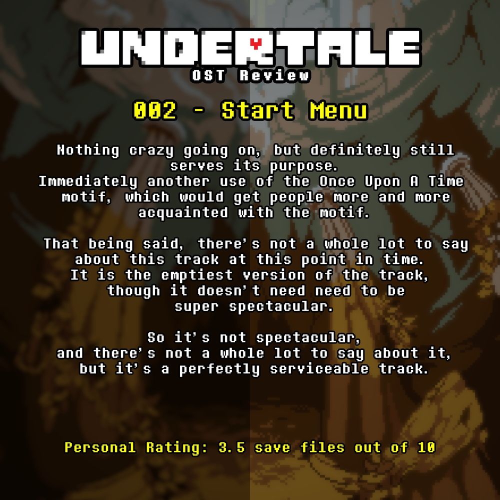 An image containing text with a background from Undertale.

The text reads:

UNDERTALE OST REVIEW

002 Start Menu

Nothing crazy going on, but definitely still
serves its purpose.
Immediately another use of the Once Upon A Time 
motif, which would get people more and more
acquainted with the motif.

That being said, there's not a whole lot to say
about this track at this point in time. 
It is the emptiest version of the track, 
though it doesn't need need to be
super spectacular.

So it's not spectacular,
and there's not a whole lot to say about it,
but it's a perfectly serviceable track.

Personal Rating: 3.5 save files out of 10
