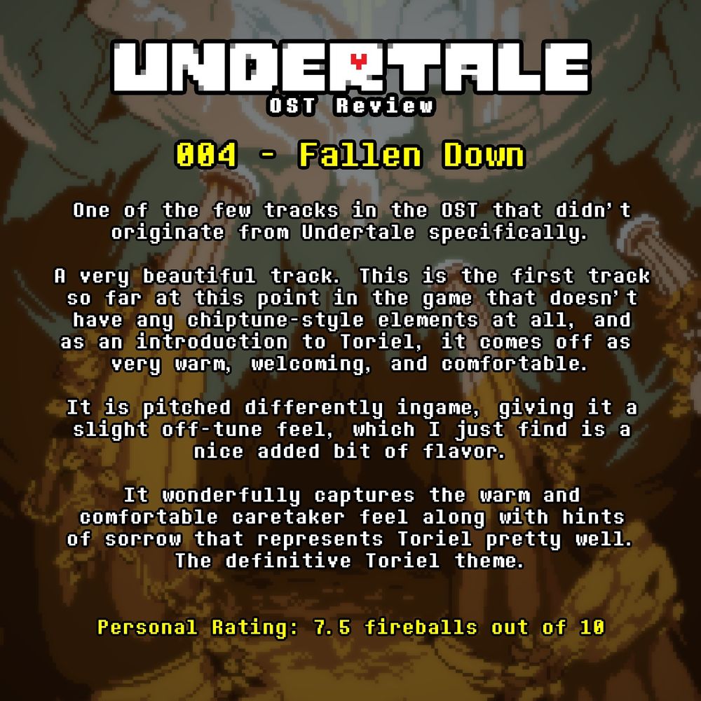 An image containing text with a background from Undertale.

The text reads:

UNDERTALE OST Review

004 Fallen Down

One of the few tracks in the OST that didn't 
originate from Undertale Specifically.

A very beautiful track. This is the first track 
so far at this point in the game that doesn't 
have any chiptune-style elements at all, and 
as an introduction to Toriel, 
it comes off as very warm, welcoming, and comfortable.

It is pitched differently ingame, giving it a 
slight off-tune feel, which I just find is a 
nice added bit of flavor.

It wonderfully captures the warm and 
comfortable caretaker feel along with hints 
of sorrow that represents Toriel pretty well.
The definitive Toriel theme.

Personal Rating: 7.5 fireballs out of 10
