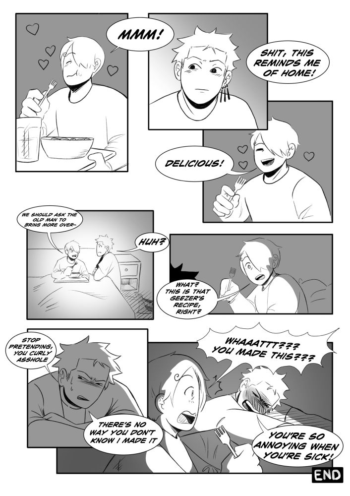 Sanji tries the food and smiles. “Hmm! Shirt, this reminds me of home! Delicious! We should ask the old man to bring more over— zoro: huh? Sanji: what? This is that geezer’s recipe, right? Zoro squints at him in suspicion. Zoro: Stop pretending, you curly asshole. There’s no way you don’t know I made it. Sanji, in a yell: what?! You made this?! Zoro, yelling back: you’re so annoying when you’re sick!!!
