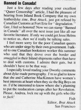 An old complaint letter from the editor of Brat Attack because arch-SWERFs MacKinnon and Dworkin allied with conservatives to get porn (mostly queer porn at that) banned in Canada, resulting in several queer publications having to be smuggled through the border, it ends with the line "Please, Andrea, lock me up with the girls who like to fuck!"