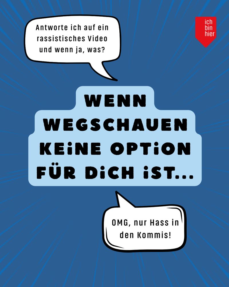 Zu sehen ist ein großer Text mit der Aussage “Wenn Wegschauen keine Option für dich ist...”. Oben links davon ist eine Sprechblase mit der Frage “Antworte ich auf ein rassistisches Video und wenn ja, was?”. Unten rechts von den Textfeldern ist eine zweite Sprechblase mit dem Ausruf “OMG, nur Hass in den Kommis!”. Der Hintergrund ist dunkelblau. Oben rechts ist das rote Logo von ichbinhier zu sehen. 