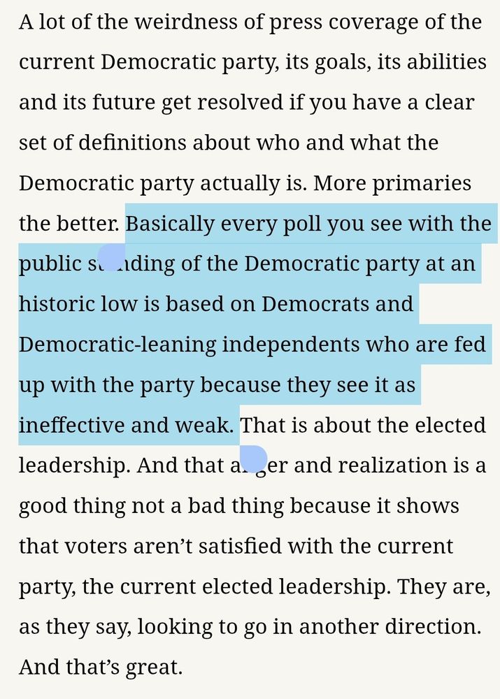 A lot of the weirdness of press coverage of the current Democratic party, its goals, its abilities and its future get resolved if you have a clear set of definitions about who and what the Democratic party actually is. More primaries the better. Basically every poll you see with the public standing of the Democratic party at an historic low is based on Democrats and Democratic-leaning independents who are fed up with the party because they see it as ineffective and weak. That is about the elected leadership. And that anger and realization is a good thing not a bad thing because it shows that voters aren’t satisfied with the current party, the current elected leadership. They are, as they say, looking to go in another direction. And that’s great.
