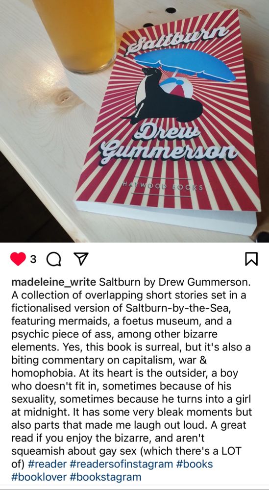 D

madeleine_write Saltburn by Drew Gummerson.
A collection of overlapping short stories set in a fictionalised version of Saltburn-by-the-Sea, featuring mermaids, a foetus museum, and a psychic piece of ass, among other bizarre elements. Yes, this book is surreal, but it's also a biting commentary on capitalism, war & homophobia. At its heart is the outsider, a boy who doesn't fit in, sometimes because of his sexuality, sometimes because he turns into a girl at midnight. It has some very bleak moments but also parts that made me laugh out loud. A great read if you enjoy the bizarre, and aren't squeamish about gay sex (which there's a LOT of) #reader #readersofinstagram #books #booklover #bookstagram