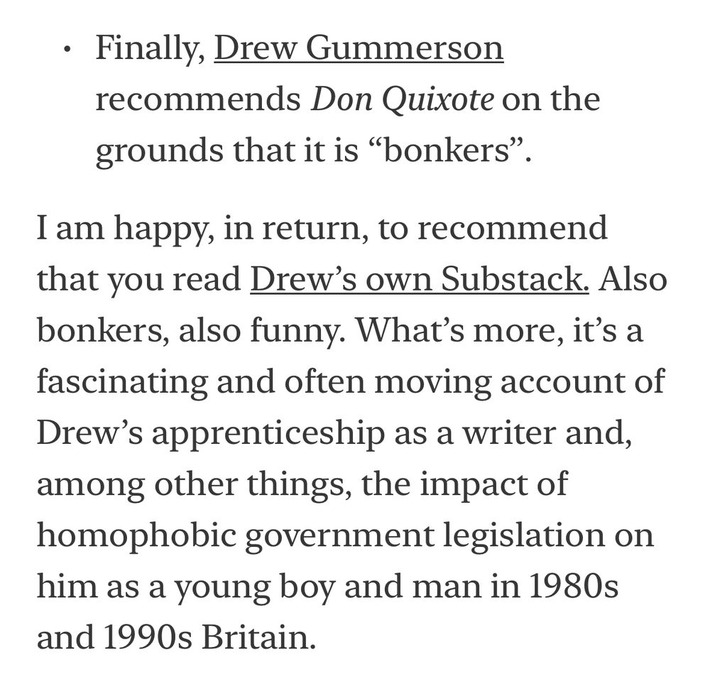 • Finally, Drew Gummerson recommends Don Quixote on the grounds that it is "bonkers".
I am happy, in return, to recommend that you read Drew's own Substack. Also bonkers, also funny. What's more, it's a fascinating and often moving account of Drew's apprenticeship as a writer and, among other things, the impact of homophobic government legislation on him as a young boy and man in 1980s and 1990s Britain.