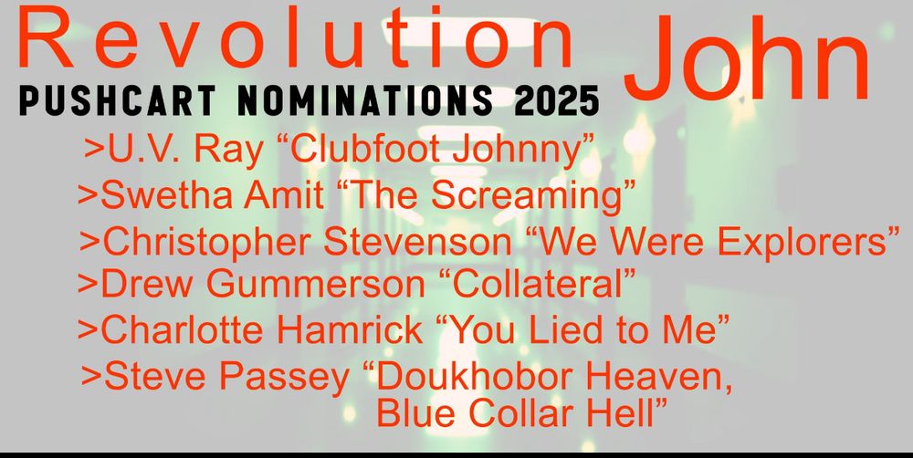 Revolution John
PUSHCART NOMINATIONS 2025
>U.V. Ray "Clubfoot Johnny"
>Swetha Amit "The Screaming"
> Christopher Stevenson "We Were Explorers"
>Drew Gummerson "Collateral"
> Charlotte Hamrick "You Lied to Me"
>Steve Passey "Doukhobor Heaven,
Blue Collar Hell"