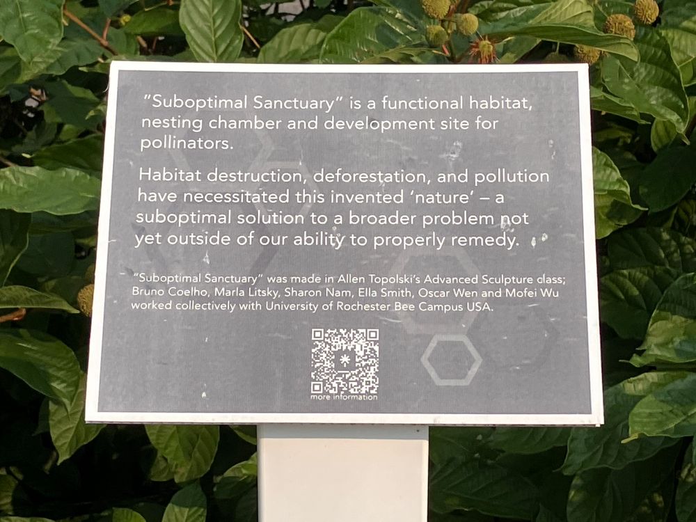 A sign that reads: “Suboptimal Sanctuary” is a functional habitat, nesting chamber, and development site for pollinators. 

Habitat destruction, deforestation, and pollution have necessitated this invented “nature” — a suboptimal solution to a broader problem not yet outside of our ability to properly remedy. 