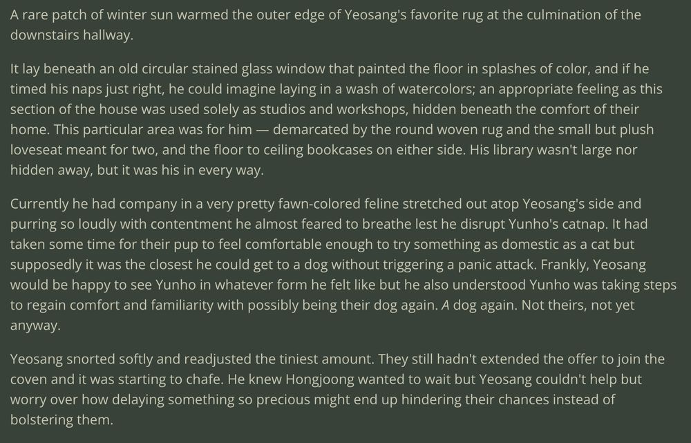 a series of screenshots encompassing the first section of Chocolate-Coated Churro part 4: 

A rare patch of winter sun warmed the outer edge of Yeosang's favorite rug at the culmination of the downstairs hallway. 

It lay beneath an old circular stained glass window that painted the floor in splashes of color, and if he timed his naps just right, he could imagine laying in a wash of watercolors; an appropriate feeling as this section of the house was used solely as studios and workshops, hidden beneath the comfort of their home. This particular area was for him — demarcated by the round woven rug and the small but plush loveseat meant for two, and the floor to ceiling bookcases on either side. His library wasn't large nor hidden away, but it was his in every way. 

Currently he had company in a very pretty fawn-colored feline stretched out atop Yeosang's side and purring so loudly with contentment he almost feared to breathe lest he disrupt Yunho's catnap. It had taken some time for their pup to feel comfortable enough to try something as domestic as a cat but supposedly it was the closest he could get to a dog without triggering a panic attack. Frankly, Yeosang would be happy to see Yunho in whatever form he felt like but he also understood Yunho was taking steps to regain comfort and familiarity with possibly being their dog again. A dog again. Not theirs, not yet anyway. 

Yeosang snorted softly and readjusted the tiniest amount. They still hadn't extended the offer to join the coven and it was starting to chafe. He knew Hongjoong wanted to wait but Yeosang couldn't help but worry over how delaying something so precious might end up hindering their chances instead of bolstering them. 