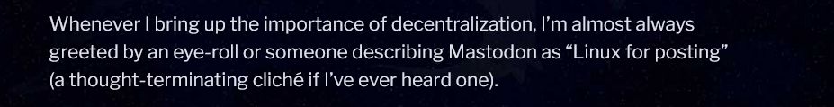 Whenever I bring up the importance of decentralization, I'm almost always greeted with an eye-roll or someone describing Mastodon as "Linux for posting" (a thought-terminating cliche if I've ever heard one).