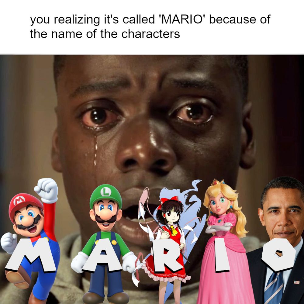 Meme with text saying, "you realizing it's called 'MARIO' because of the name of the characters" on the top of the image which overlays the famous image of Chris Washington from Get Out crying. Below are the letters, M A R I and O purposefully matching up with either the wrong character from the Mario franchise or a character not in the franchise at all.
M - Mario
A - Luigi
R - Reimu Hakurei
I - Princess Peach
O - Obama