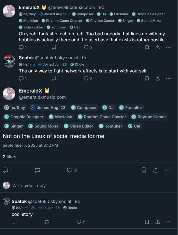 EmeraldX: Oh yeah, fantastic tech on fedi. Too bad nobody that likes up with my hobbies is actually there and the userbase that exists is rather hostile.
Soatok: The only way to fight network effects is to start with yourself
EmeraldX: Not on the Linux of social media for me
Soatok: cool story