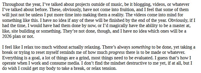 Throughout the year, I’ve talked about projects outside of music, be it blogging, videos, or whatever I’ve talked about before. These, obviously, have not come into fruition, and I feel that some of them will just not be unless I put more time into making them a reality. The videos come into mind for something like this. I have no idea if any of these will be finished by the end of the year. Obviously, if I had the time, I would have had them done by now, or I’d magically have the ability to be a master at, like, site building or something. They’re not done, though, and I have no idea which ones will be a 2026 plan or not.

I feel like I relax too much without actually relaxing. There’s always something to be done, yet taking a break or trying to reset myself reminds me of how much progress there is to be made or whatever. Everything is a goal, a lot of things are a grind, most things need to be evaluated. I guess that’s how I operate when I work and consume media. I don’t find the mindset destructive to me yet, if at all, but I do wish I could get my body to take a break, or relax tension.