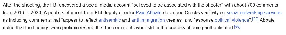 "After the shooting, the FBI uncovered a social media account "believed to be associated with the shooter" with about 700 comments from 2019 to 2020. A public statement from FBI deputy director Paul Abbate described Crooks's activity on social networking services as including comments that "appear to reflect antisemitic and anti-immigration themes" and "espouse political violence".[55] Abbate noted that the findings were preliminary and that the comments were still in the process of being authenticated.[56]"