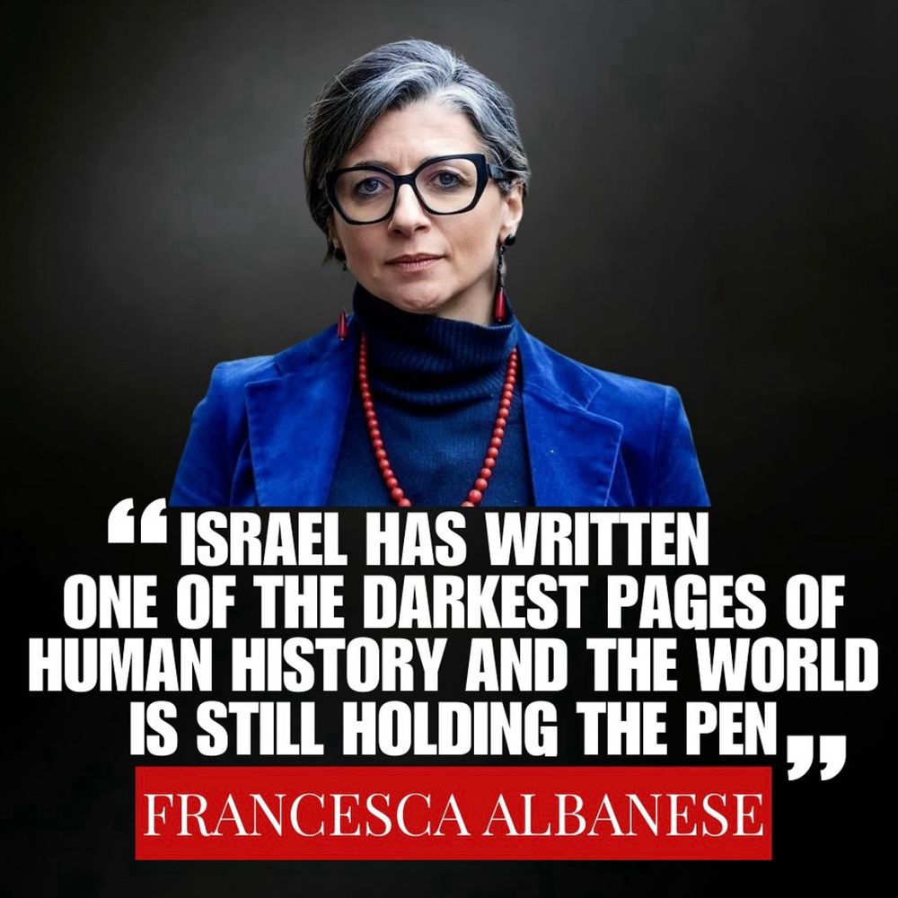 "ISRAEL HAS WRITTEN ONE OF THE DARKEST PAGES OF HUMAN HISTORY AND THE WORLD IS STILL HOLDING THE PEN” - FRANCESCA ALBANESE