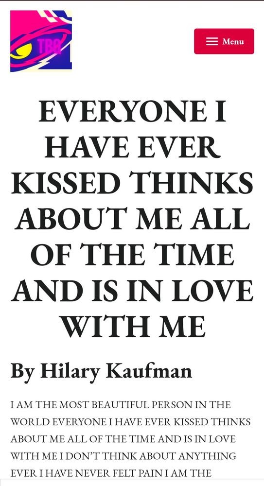 EVERYONE I
HAVE EVER
KISSED THINKS
ABOUT ME ALL
OF THE TIME
AND IS IN LOVE
WITH ME By Hilary Kaufman
I AM THE MOST BEAUTIFUL PERSON IN THE WORLD EVERYONE I HAVE EVER KISSED THINKS ABOUT ME ALL OF THE TIME AND IS IN LOVE WITH ME I DONT THINK ABOUT ANYTHING EVER IHAVE NEVER FELT PAIN I AM THE