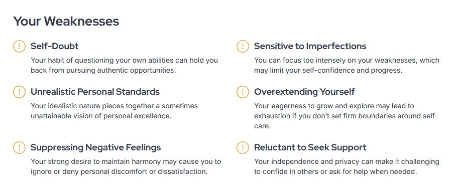 Your Weaknesses
Self-Doubt

Your habit of questioning your own abilities can hold you back from pursuing authentic opportunities.

Sensitive to Imperfections

You can focus too intensely on your weaknesses, which may limit your self-confidence and progress.

Unrealistic Personal Standards

Your idealistic nature pieces together a sometimes unattainable vision of personal excellence.

Overextending Yourself

Your eagerness to grow and explore may lead to exhaustion if you don’t set firm boundaries around self-care.

Suppressing Negative Feelings

Your strong desire to maintain harmony may cause you to ignore or deny personal discomfort or dissatisfaction.

Reluctant to Seek Support

Your independence and privacy can make it challenging to confide in others or ask for help when needed.