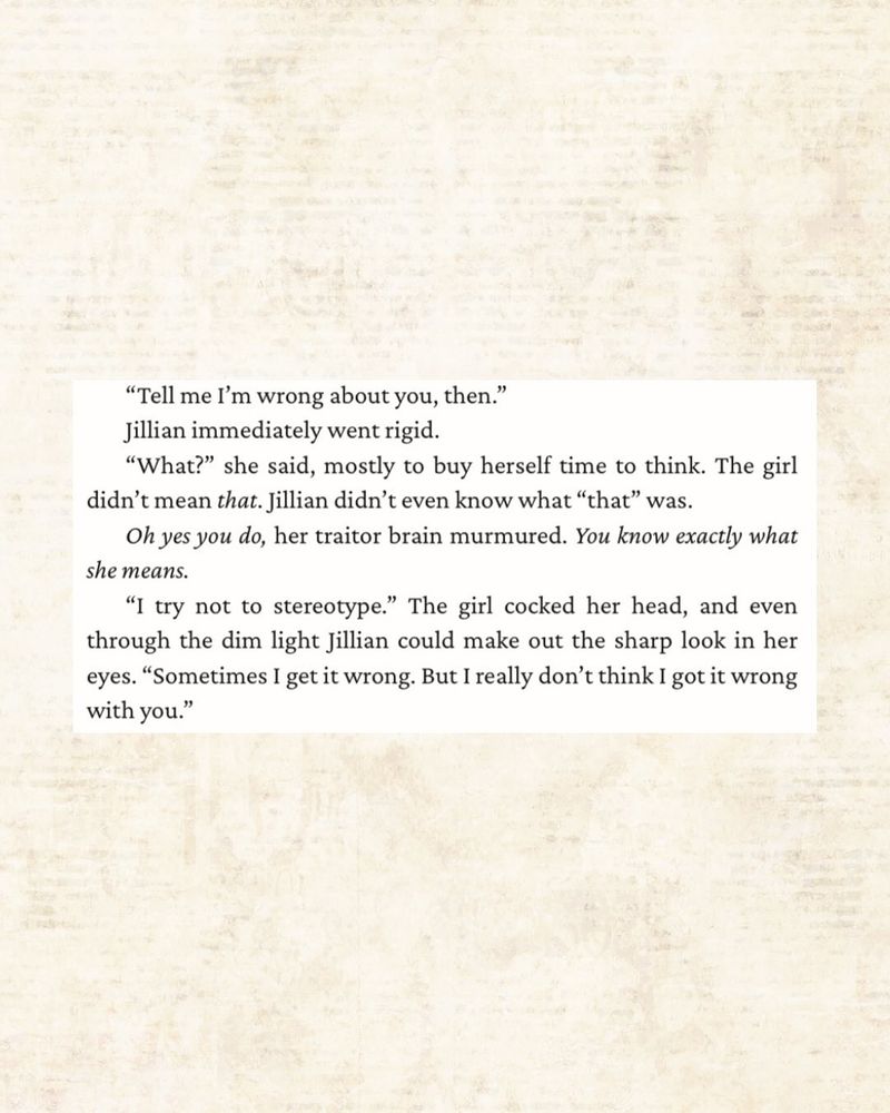 “Tell me I’m wrong about you, then.”
Jillian immediately went rigid.
“What?” she said, mostly to buy herself time to think. The girl didn’t mean that. Jillian didn’t even know what “that” was.
Oh yes you do, her traitor brain murmured. You know exactly what she means.
“I try not to stereotype.” The girl cocked her head, and even through the dim light Jillian could make out the sharp look in her eyes. “Sometimes I get it wrong. But I really don’t think I got it wrong with you.”