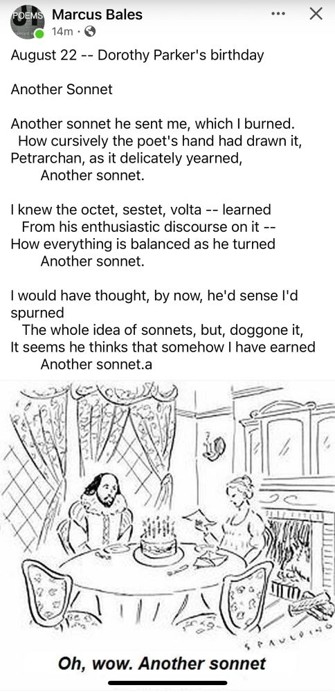 August 22 -- Dorothy Parker's birthday 

Another Sonnet 

Another sonnet he sent me, which I burned. 
  How cursively the poet's hand had drawn it, 
Petrarchan, as it delicately yearned, 
        Another sonnet. 

I knew the octet, sestet, volta -- learned 
   From his enthusiastic discourse on it -- 
How everything is balanced as he turned 
        Another sonnet. 

I would have thought, by now, he'd sense I'd spurned
   The whole idea of sonnets, but, doggone it, 
It seems he thinks that somehow I have earned 
        Another sonnet. 
