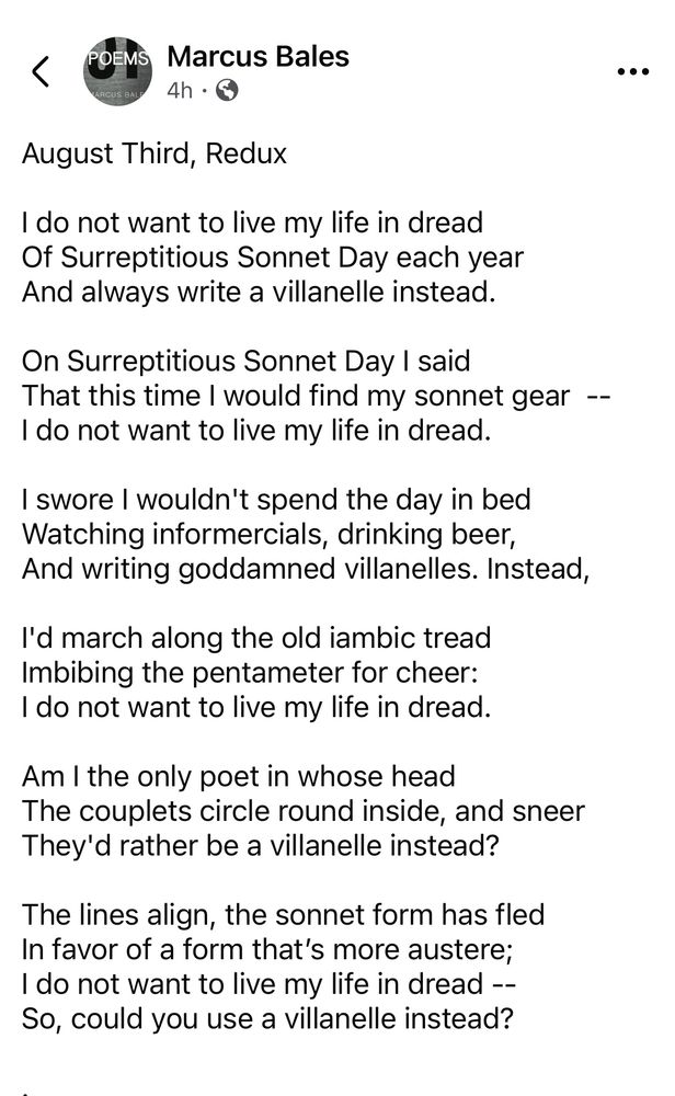 August Third, Redux

I do not want to live my life in dread 
Of Surreptitious Sonnet Day each year 
And always write a villanelle instead.

On Surreptitious Sonnet Day I said 
That this time I would find my sonnet gear  -- 
I do not want to live my life in dread. 

I swore I wouldn't spend the day in bed 
Watching informercials, drinking beer, 
And writing goddamned villanelles. Instead, 

I'd march along the old iambic tread 
Imbibing the pentameter for cheer: 
I do not want to live my life in dread.

Am I the only poet in whose head 
The couplets circle round inside, and sneer  
They'd rather be a villanelle instead?

The lines align, the sonnet form has fled 
In favor of a form that’s more austere;
I do not want to live my life in dread -- 
So, could you use a villanelle instead?

.by Marcus Bales

