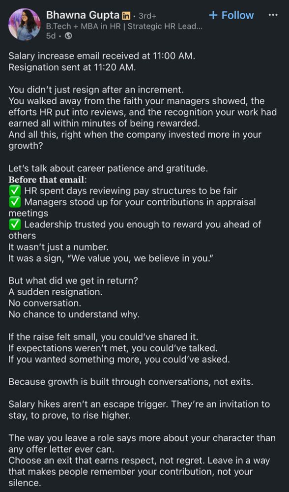 linkedin post from bhawna gupta, an mba hr specialist: 

Salary increase email received at 11:00 AM.
Resignation sent at 11:20 AM.
You didn't just resign after an increment.
You walked away from the faith your managers showed, the efforts HR put into reviews, and the recognition your work had earned all within minutes of being rewarded.
And all this, right when the company invested more in your growth?
Let's talk about career patience and gratitude.
Before that email:
HR spent days reviewing pay structures to be fair Managers stood up for your contributions in appraisal
meetings
Leadership trusted you enough to reward you ahead of
others
It wasn't just a number.
It was a sign, "We value you, we believe in you." But what did we get in return?
A sudden resignation.
No conversation.
No chance to understand why.
If the raise felt small, you could've shared it.
If expectations weren't met, you could've talked.
If you wanted something more, you could've asked.
Because growth is built through conversations, not exits.
Salary hikes aren't an escape trigger. They're an invitation to stay, to prove, to rise higher.
The way you leave a role says more about your character than any offer letter ever can.
Choose an exit that earns respect, not regret. Leave in a way that makes people remember your contribution, not your silence.