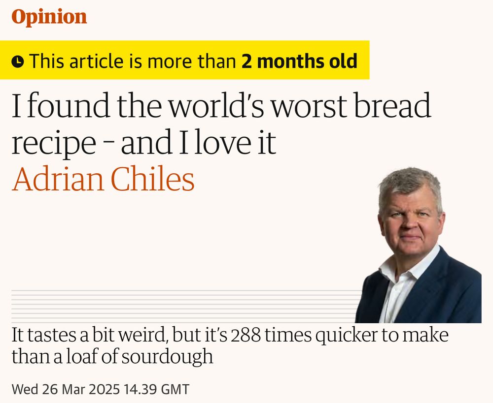 column by adrian chiles in the guardian title: “I found the world's worst bread recipe - and Ilove it”

subhead: “It tastes a bit weird, but it's 288 times quicker to make than a loaf of sourdough”