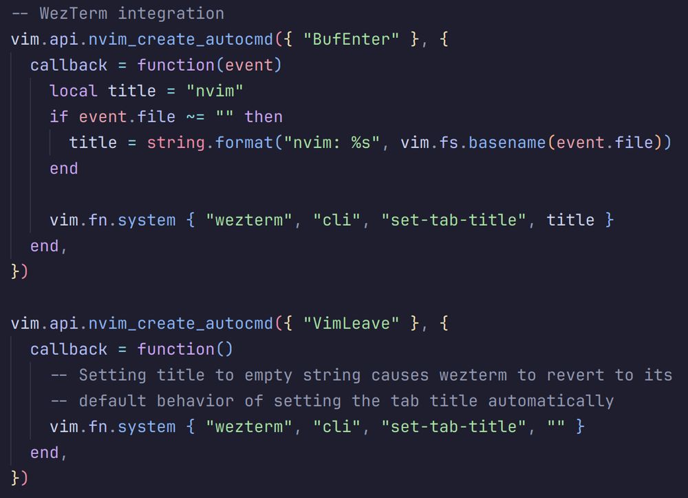 -- WezTerm integration
vim.api.nvim_create_autocmd({ "BufEnter" }, {
  callback = function(event)
    local title = "nvim"
    if event.file ~= "" then
      title = string.format("nvim: %s", vim.fs.basename(event.file))
    end

    vim.fn.system { "wezterm", "cli", "set-tab-title", title }
  end,
})

vim.api.nvim_create_autocmd({ "VimLeave" }, {
  callback = function()
    -- Setting title to empty string causes wezterm to revert to its
    -- default behavior of setting the tab title automatically
    vim.fn.system { "wezterm", "cli", "set-tab-title", "" }
  end,
})