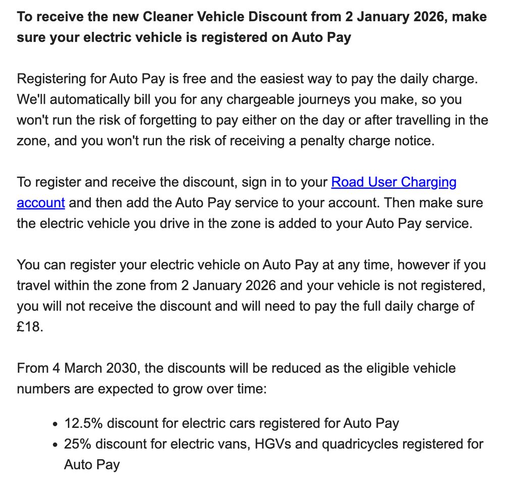 To receive the new Cleaner Vehicle Discount from 2 January 2026, make sure your electric vehicle is registered on Auto Pay

Registering for Auto Pay is free and the easiest way to pay the daily charge. We'll automatically bill you for any chargeable journeys you make, so you won't run the risk of forgetting to pay either on the day or after travelling in the zone, and you won't run the risk of receiving a penalty charge notice. 

To register and receive the discount, sign in to your Road User Charging account and then add the Auto Pay service to your account. Then make sure the electric vehicle you drive in the zone is added to your Auto Pay service.

You can register your electric vehicle on Auto Pay at any time, however if you travel within the zone from 2 January 2026 and your vehicle is not registered, you will not receive the discount and will need to pay the full daily charge of £18.

From 4 March 2030, the discounts will be reduced as the eligible vehicle numbers are expected to grow over time:
12.5% discount for electric cars registered for Auto Pay
25% discount for electric vans, HGVs and quadricycles registered for Auto Pay