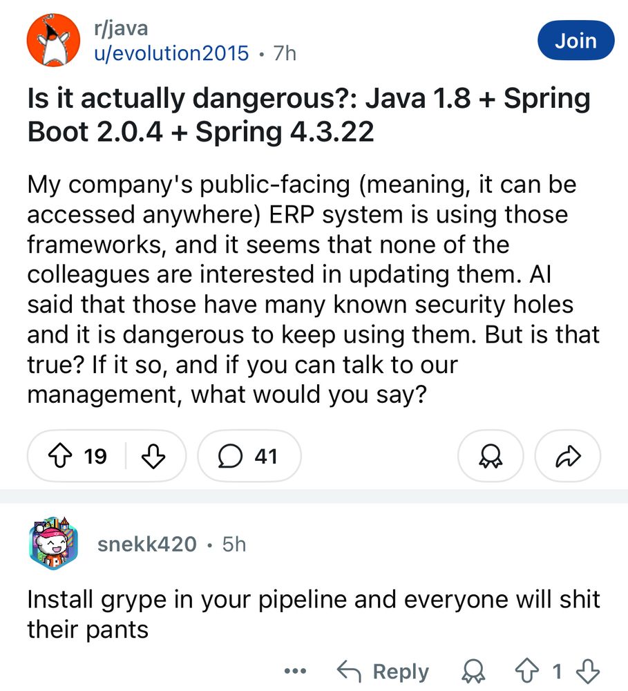 In r/java

Question:

“Is it actually dangerous?: Java 1.8 + Spring Boot 2.0.4 + Spring 4.3.22”

“My company's public-facing (meaning, it can be accessed anywhere) ERP system is using those frameworks, and it seems that none of the colleagues are interested in updating them. Al said that those have many known security holes and it is dangerous to keep using them. But is that true? If it so, and if you can talk to our management, what would you say?”

Response:

“Install grype in your pipeline and everyone will shit their pants”
