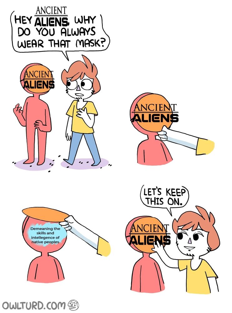 Cartoon by Owlturd.com

Hey Ancient Aliens, why do you always where that mask?  

Lifts mask to reveal "Demeaning the skills and intelligence of native peoples." 

Puts mask down, "Let's keep this on."