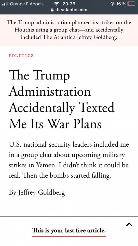
Une capture d’écran du site de the Atlantic on y lit en anglais : The Trump administration planned its strikes on the Houthis using a group chat--and accidentally included The Atlantic’s Jeffrey Goldberg.  
The Trump
Administration
Accidentally Texted Me Its War Plans
U.S. national-security leaders included me in a group chat about upcoming military strikes in Yemen. I didn't think it could be real. Then the bombs started falling.