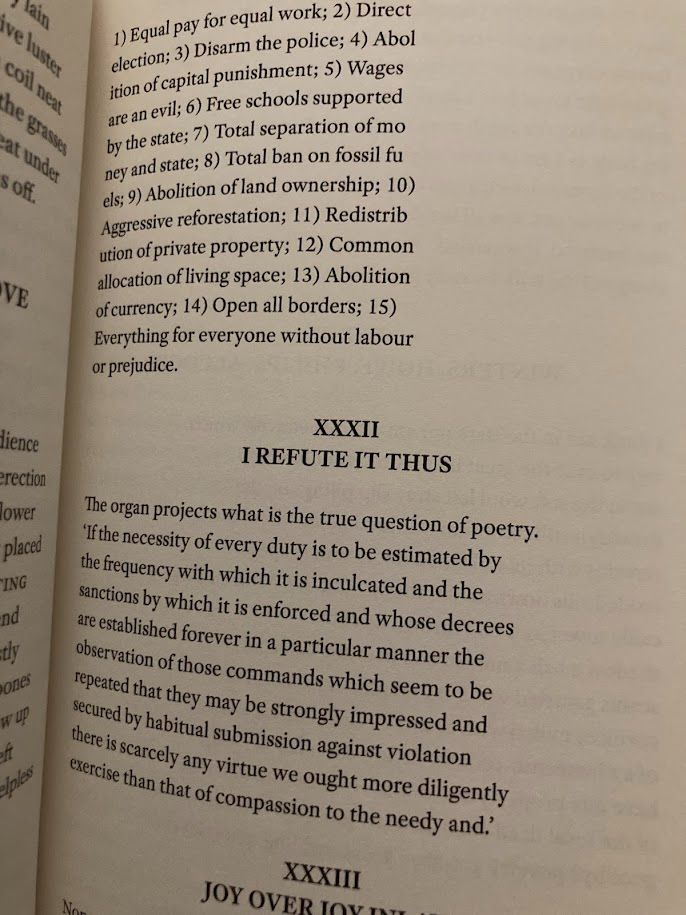 Page from LIVES OF THE SAINTS with poetry reading:

1) Equal pay for equal work; 2) Direct election; 3) Disarm the police; 4) Abol ition of capital punishment; 5) Wages are an evil; 6) Free schools supported by the state; 7) Total separation of mo ney and state; 8) Total ban on fossil fu els; 9) Abolition of land ownership; 10) Aggressive reforestation; 11) Redistrib ution of private property; 12) Common allocation of living space; 13) Abolition of currency; 14) Open all borders; 15) Everything for everyone without labour or prejudice.

I REFUTE IT THUS

The organ projects what is the true question of poetry. 'If the necessity of every duty is to be estimated by the frequency with which it is inculcated and the sanctions by which it is enforced and whose decrees are established forever in a particular manner the observation of those commands which seem to be repeated that they may be strongly impressed and secured by habitual submission against violation there is scarcely any virtue we ought more diligently exercise than that of compassion to the needy and.