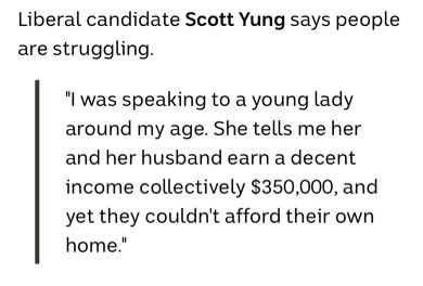 A screenshot that reads:

Liberal candidate Scott Yung says people are struggling.

"I was speaking to a young lady around my age. She tells me her and her husband earn a decent income collectively $350,000, and yet they couldn't afford their own home."
