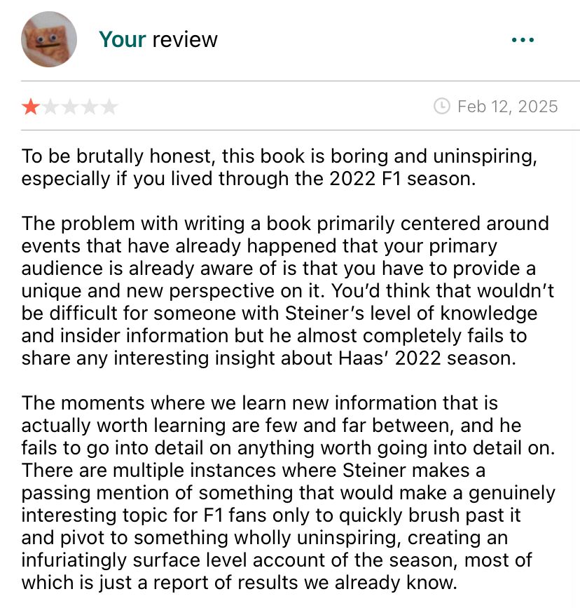 To be brutally honest, this book is boring and uninspiring, especially if you lived through the 2022 F1 season.
The problem with writing a book primarily centered around events that have already happened that your primary audience is already aware of is that you have to provide a unique and new perspective on it. You'd think that wouldn't be difficult for someone with Steiner's level of knowledge and insider information but he almost completely fails to share any interesting insight about Haas' 2022 season.
The moments where we learn new information that is actually worth learning are few and far between, and he fails to go into detail on anything worth going into detail on.
There are multiple instances where Steiner makes a passing mention of something that would make a genuinely interesting topic for F1 fans only to quickly brush past it and pivot to something wholly uninspiring, creating an infuriatingly surface level account of the season, most of which is just a report of results we already know.