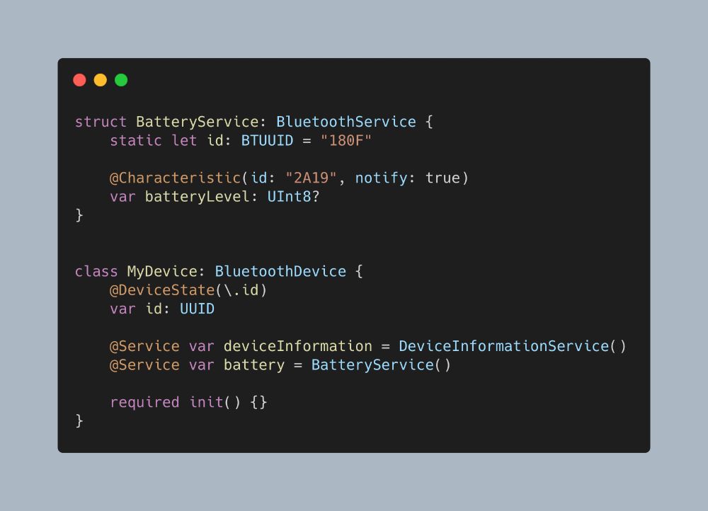 struct BatteryService: BluetoothService {
    static let id: BTUUID = "180F"

    @Characteristic(id: "2A19", notify: true)
    var batteryLevel: UInt8?
}


class MyDevice: BluetoothDevice {
    @DeviceState(\.id)
    var id: UUID

    @Service var deviceInformation = DeviceInformationService()
    @Service var battery = BatteryService()

    required init() {}
}