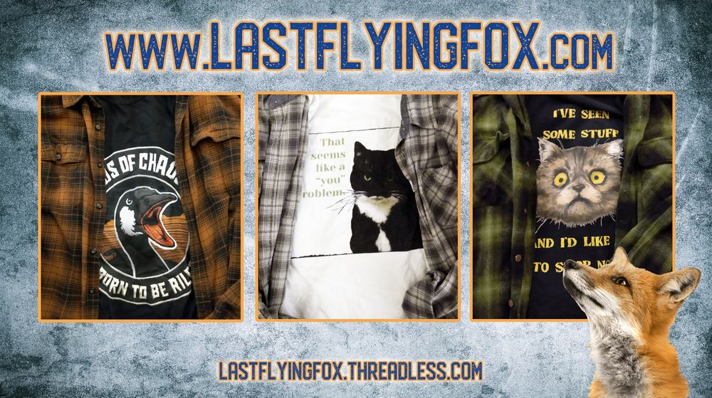 A red fox in the lower right foreground looks up at three blocks featuring plaid flannel shirts with t-shirts. The background is grungy blue-gray like the color of faded denim. At the top is dark blue text reading "www.lastflyingfox.com". 

From left to right: a brown and black plaid flannel shirt unbuttoned over a black t-shirt with a simulated embroidered biker patch of a shouting Canada goose. Embroidered-look white block lettering against a black background reads “Birds of Chaos” over the top and “Born to Be Riled” at the bottom. 

An unbuttoned gray plaid flannel shirt over a white t-shirt showing a black-and-white tuxedo cat looking annoyed, with sage green text to the left reading “That seems like a ‘you’ problem.”

An unbuttoned green-and-black plaid flannel shirt over a black t-shirt showing a frazzled-looking cat’s face with mottled fur and wide yellow eyes. Yellow text above and below the cat reads “I’ve seen some stuff and I’d like it to stop now.”

Below the blacks is dark blue text showing the link to purchase shirts or browse more designs, lastflyingfox.threadless.com.