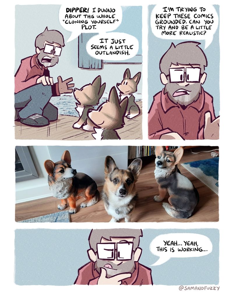 A comic page. In the first panel, a cartoonist named Sam looks down at his corgi Dipper, who is sitting next to two identical Dippers. Sam says, "Dipper! I don't know about this whole cloning yourself plot. It just seems a little outlandish."

In the second panel, we get a close-up of Sam. He says, " I'm trying to keep these comics grounded. Can you try to be a little more realistic?"

In the third panel, we see the three dippers. But now, instead of being a cartoon trying, it's an actual photo. The middle Dipper is a real dog, while the other two dippers are lawn ornaments that look like him. 

In the fourth panel, we go back to a close-up of Sam's face, as he considers what he has just seen "Yeah, yeah... This is working," he says.