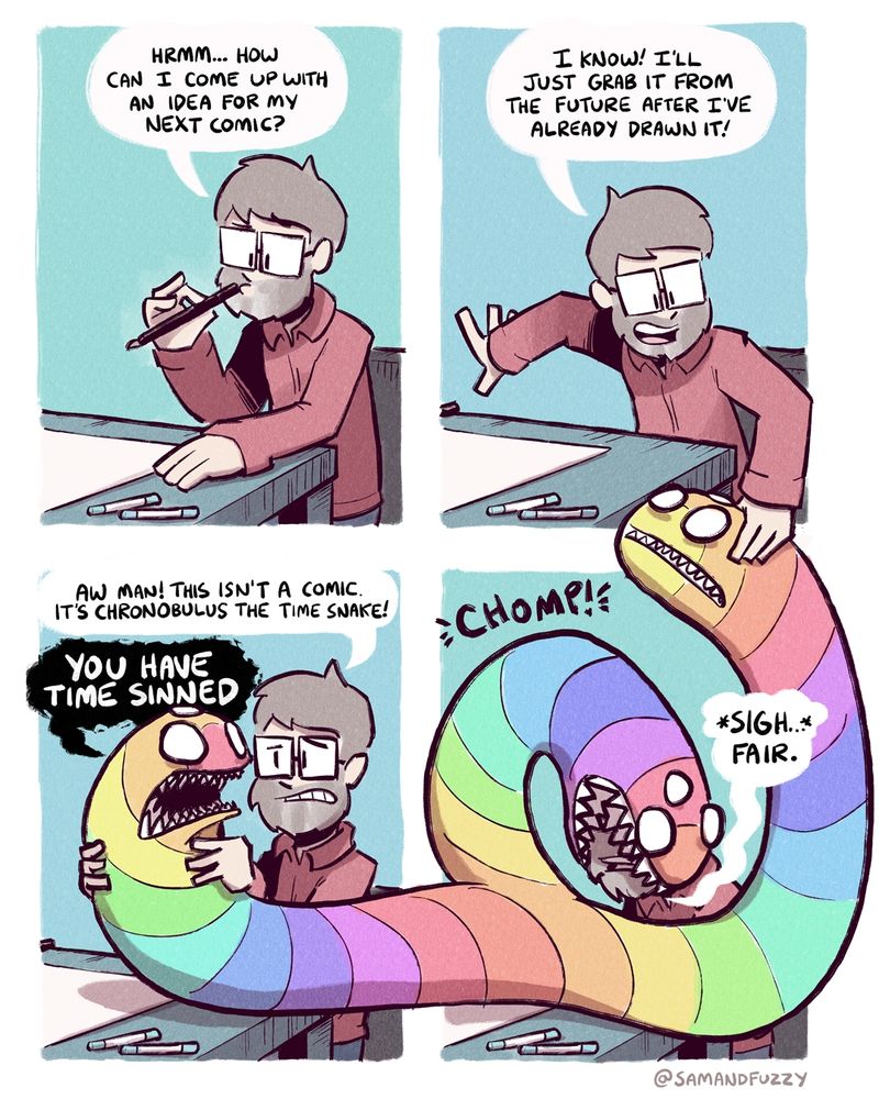 A four panel comic, two rows of two. All four panels show a cartoonist at a drying table. In the first panel, he is asking himself how he can come out for an idea for his next comic. 

In the second panel he says he has an idea... He will grab it from the future after he has already drawn it! He reaches down into the fourth panel to grab a comic from himself. But instead of grabbing a comic, he actually grabs the head of a three-headed rainbow-coloured razor toothed snake that is extending through panels two, three, and four. The snake exists in all three panels, and thus, all three time periods simultaneously, with one head in each panel.

 In the third panel, he looks at the snake. He says "aw man, this isn't a comic... It's Chronobulus the Time Snake." The snake replies, loudly, "You have time sinned!"


In the fourth panel, the snake starts to eat the artist's head. The artist sighs, saying "fair."