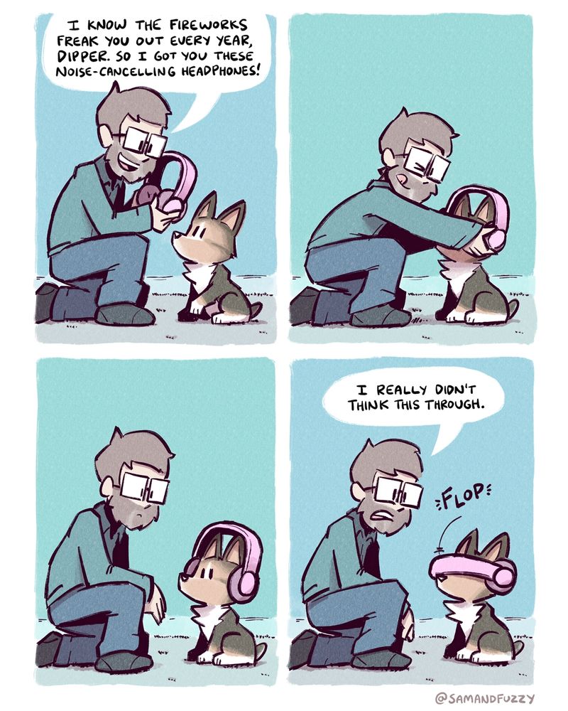 A four panel comic. A man talks to his dog: a small Corgi named Dipper. He says that he knows the fireworks scare Dipper every year, so he got him a pair of noise canceling headphones. They are the earmuff style, big and bright pink. 

He places the headphones on dipper's head and looks at him. Because Dipper is a corgi, the headphones rest on the side of his head, nowhere near his ears. In the final panel, he says that he really didn't think this through. As he does, the band of the headphones falls forwards, in front of dipper's eyes, making them look like a sci-fi visor.