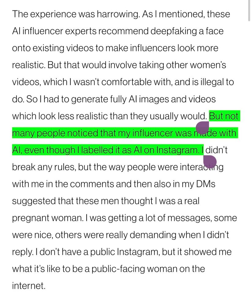 The experience was harrowing. As I mentioned, these AI influencer experts recommend deepfaking a face onto existing videos to make influencers look more realistic. But that would involve taking other women’s videos, which I wasn’t comfortable with, and is illegal to do. So I had to generate fully AI images and videos which look less realistic than they usually would. But not many people noticed that my influencer was made with AI, even though I labelled it as AI on Instagram. I didn’t break any rules, but the way people were interacting with me in the comments and then also in my DMs suggested that these men thought I was a real pregnant woman. I was getting a lot of messages, some were nice, others were really demanding when I didn’t reply. I don’t have a public Instagram, but it showed me what it’s like to be a public-facing woman on the internet.