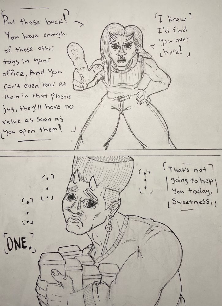 A 2-panel comic of loss in the toy aisle. A lady devil leans forward as she points an accusatory finger, I knew I’d find you over here! Put those back! You have enough of those other toys in your office. And you can’t even look at them in that plastic jug, they’ll have no value as soon as you open them!”

The view changes to the person she’s talking to, it’s her husband. He stands there with sad, pleading eyes as he carries six Bionicle figures in his arms. “That’s not going to help you today, sweetness,” she tells him as he tries to silently convince her to change her mind. 

A moment of silence goes by.

And another. 

And yet another.

“ONE,” she sternly tells him.