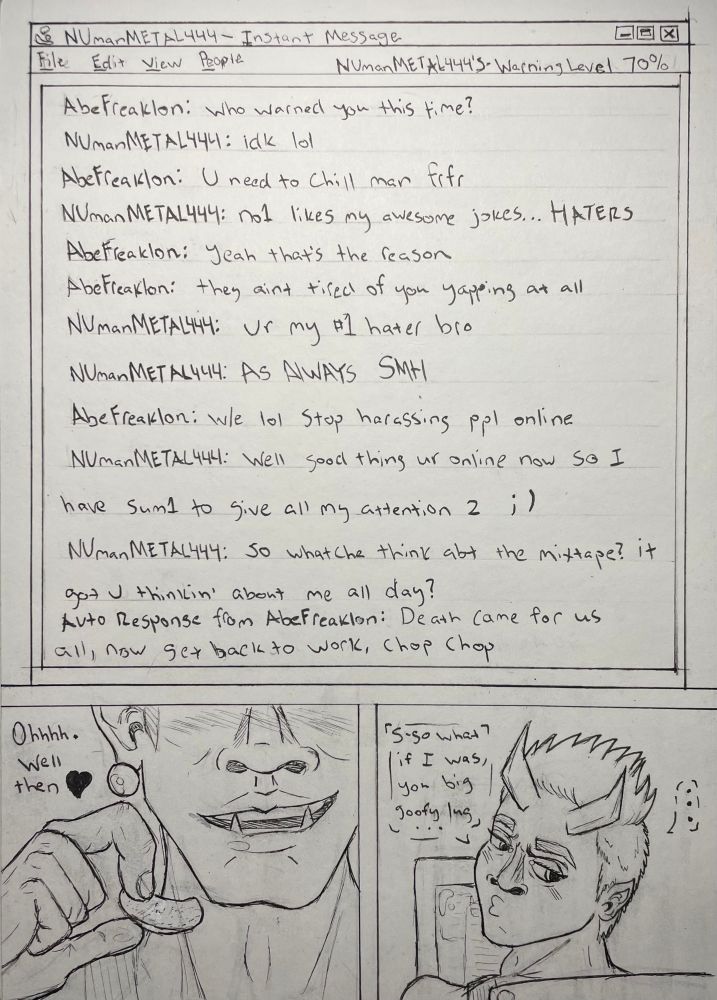 A 2-panel comic of 2 devils talking through AOL Instant Messenger. The two usernames are NUmanMETAL444 and AbeFreaklon. For the convenience of alt text, I will be spelling their shorthand properly and grouping multiple messages into to together where appropriate.

Their exchange begins with AbeFreaklon messaging first:
“Who warned you this time?”
“I don’t know, laugh out loud.”
“You need to chill, man, for real for real.”
“No one likes my awesome jokes… HATERS.”
“Yeah, that’s the reason. They ain’t tired of you yapping at all.”
“You are my number one hater, bro. AS ALWAYS, SHAKING MY HEAD.”
“Whatever, laugh out loud. Stop harassing people online.”
“Well, good thing you are online now, so I have someone to give all my attention to. Winking face. So whatcha think about the mixtape? It got you thinkin’ about me all day?”

An automated response is triggered because AbeFreaklon has set himself to away, the message reads, “Death came for us all, now get back to work, chop chop.”

The user going by AbeFreaklon has turned away from his computer, embarrassed and annoyed that the other user has accurately called out his behavior so easily. “S-so what if I was, you big goofy lug…” he mutters to himself. On the other side of the conversation the user NUmanMETAL444 takes note of AbeFreaklon’s sudden status change. “Ohhhh. Well then,” he breathily says to himself as he stops eating potato chips. 