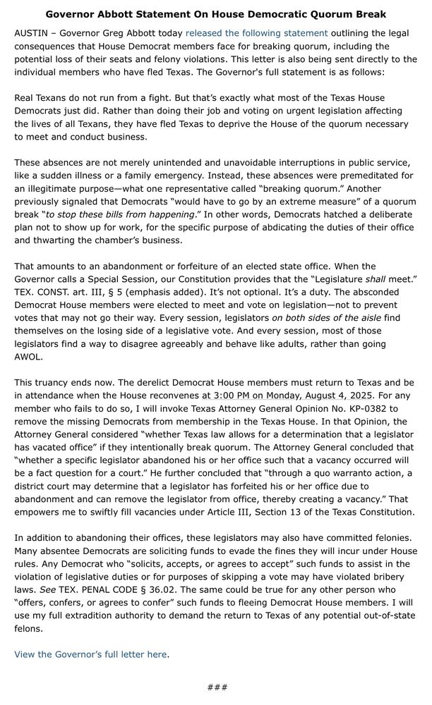 Governor Abbott Statement On House Democratic Quorum Break

AUSTIN – Governor Greg Abbott today released the following statement outlining the legal consequences that House Democrat members face for breaking quorum, including the potential loss of their seats and felony violations. This letter is also being sent directly to the individual members who have fled Texas. The Governor's full statement is as follows:
 
Real Texans do not run from a fight. But that’s exactly what most of the Texas House Democrats just did. Rather than doing their job and voting on urgent legislation affecting the lives of all Texans, they have fled Texas to deprive the House of the quorum necessary to meet and conduct business.
 
These absences are not merely unintended and unavoidable interruptions in public service, like a sudden illness or a family emergency. Instead, these absences were premeditated for an illegitimate purpose—what one representative called “breaking quorum.” Another previously signaled that Democrats “would have to go by an extreme measure” of a quorum break “to stop these bills from happening.” In other words, Democrats hatched a deliberate plan not to show up for work, for the specific purpose of abdicating the duties of their office and thwarting the chamber’s business.
 
That amounts to an abandonment or forfeiture of an elected state office. When the Governor calls a Special Session, our Constitution provides that the “Legislature shall meet.” TEX. CONST. art. III, § 5 (emphasis added). It’s not optional. It’s a duty. The absconded Democrat House members were elected to meet and vote on legislation—not to prevent votes that may not go their way. Every session, legislators on both sides of the aisle find themselves on the losing side of a legislative vote. And every session, most of those legislators find a way to disagree agreeably and behave like adults, rather than going AWOL.
 
This truancy ends now. The derelict Democrat House members must return to Texas and…