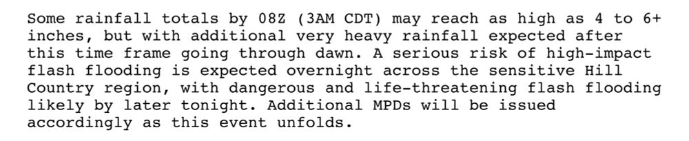 Some rainfall totals by 08Z (3AM CDT) may reach as high as 4 to 6+
inches, but with additional very heavy rainfall expected after
this time frame going through dawn. A serious risk of high-impact
flash flooding is expected overnight across the sensitive Hill
Country region, with dangerous and life-threatening flash flooding
likely by later tonight. Additional MPDs will be issued
accordingly as this event unfolds.