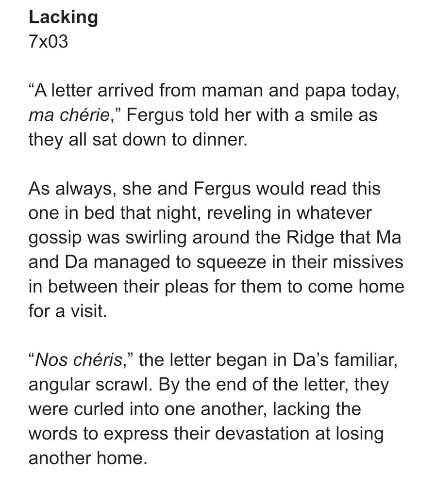 Lacking
7x03

“A letter arrived from maman and papa today, ma chérie,” Fergus told her with a smile as they all sat down to dinner. 

As always, she and Fergus would read this one in bed that night, reveling in whatever gossip was swirling around the Ridge that Ma and Da managed to squeeze in their missives in between their pleas for them to come home for a visit.

“Nos chéris,” the letter began in Da’s familiar, angular scrawl. By the end of the letter, they were curled into one another, lacking the words to express their devastation at losing another home. 
