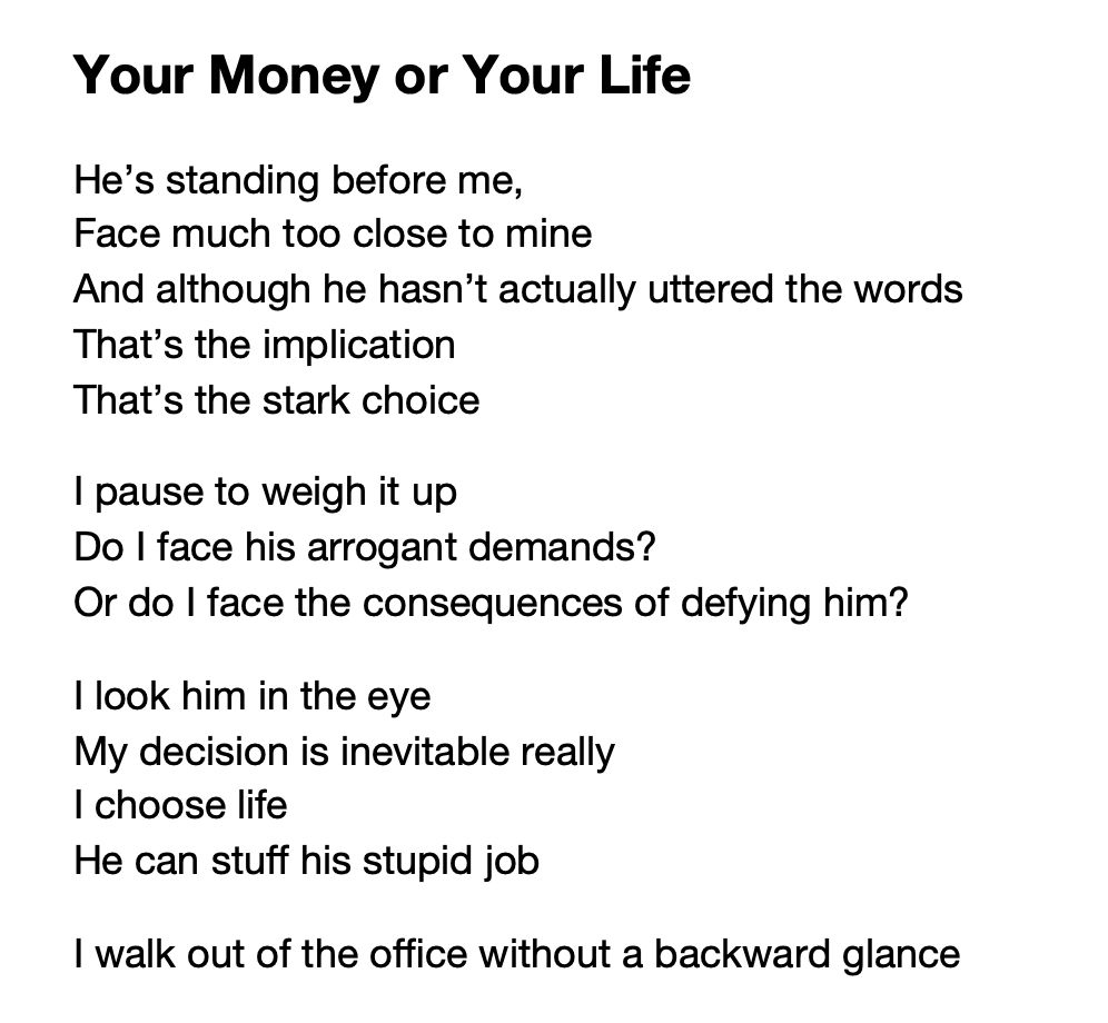 Your Money or Your Life

He’s standing before me, 
Face much too close to mine
And although he hasn’t actually uttered the words
That’s the implication
That’s the stark choice

I pause to weigh it up
Do I face his arrogant demands?
Or do I face the consequences of defying him?

I look him in the eye
My decision is inevitable really
I choose life
He can stuff his stupid job

I walk out of the office without a backward glance

